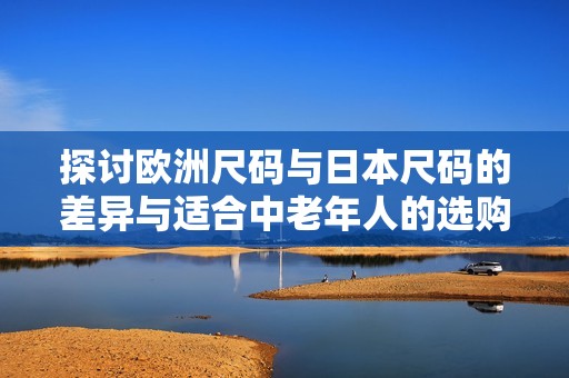 探讨欧洲尺码与日本尺码的差异与适合中老年人的选购指南