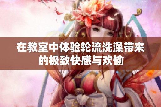 在教室中体验轮流洗澡带来的极致快感与欢愉