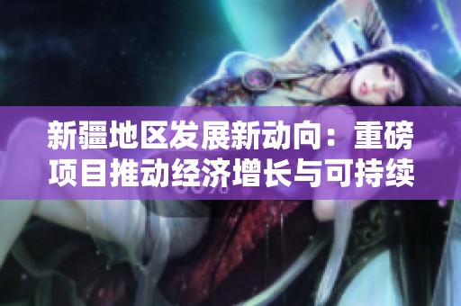 新疆地区发展新动向：重磅项目推动经济增长与可持续发展