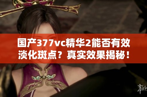 国产377vc精华2能否有效淡化斑点？真实效果揭秘！