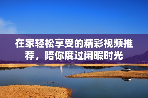 在家轻松享受的精彩视频推荐，陪你度过闲暇时光