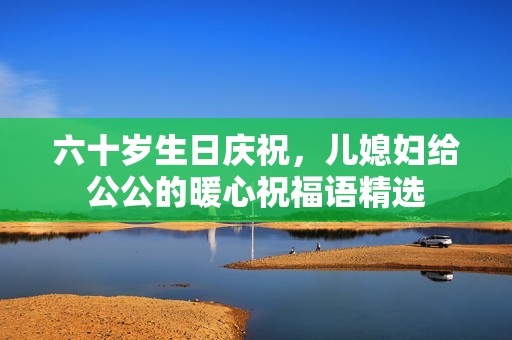 六十岁生日庆祝，儿媳妇给公公的暖心祝福语精选