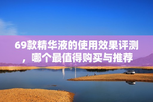 69款精华液的使用效果评测，哪个最值得购买与推荐