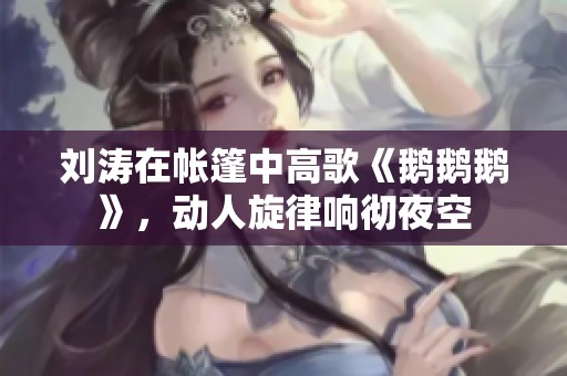 刘涛在帐篷中高歌《鹅鹅鹅》，动人旋律响彻夜空