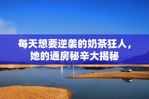 每天想要逆袭的奶茶狂人，她的通房秘辛大揭秘