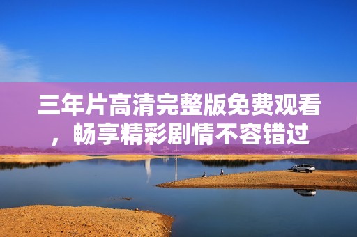 三年片高清完整版免费观看，畅享精彩剧情不容错过