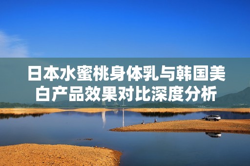 日本水蜜桃身体乳与韩国美白产品效果对比深度分析