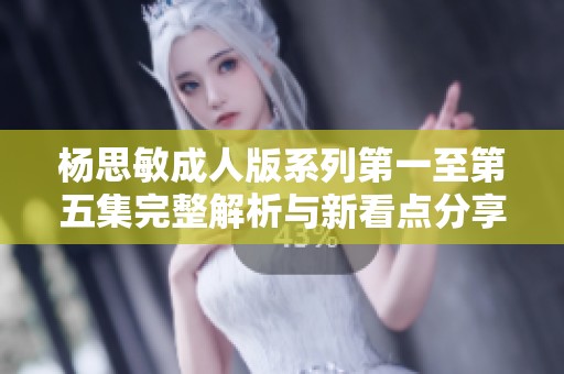 杨思敏成人版系列第一至第五集完整解析与新看点分享