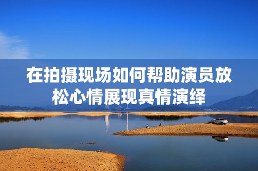 在拍摄现场如何帮助演员放松心情展现真情演绎