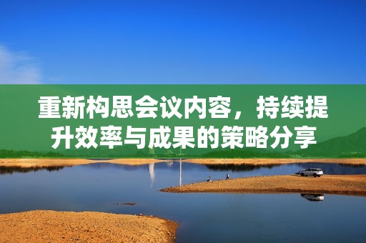 重新构思会议内容，持续提升效率与成果的策略分享
