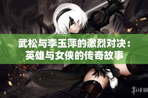 武松与李玉萍的激烈对决：英雄与女侠的传奇故事