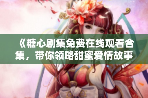 《糖心剧集免费在线观看合集，带你领略甜蜜爱情故事》