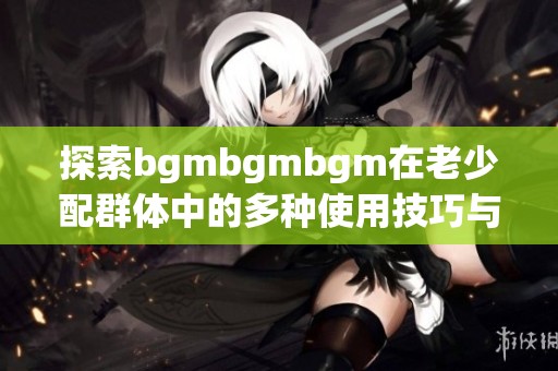 探索bgmbgmbgm在老少配群体中的多种使用技巧与方法