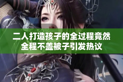二人打造孩子的全过程竟然全程不盖被子引发热议