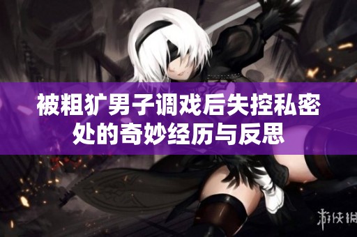 被粗犷男子调戏后失控私密处的奇妙经历与反思