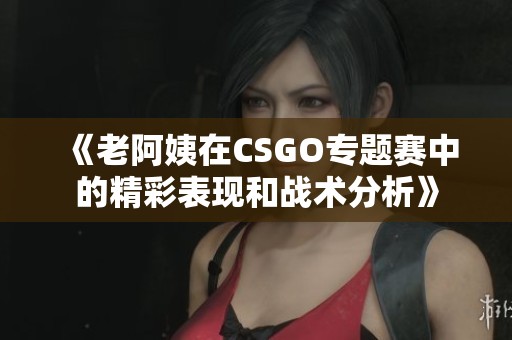 《老阿姨在CSGO专题赛中的精彩表现和战术分析》