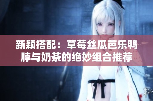 新颖搭配：草莓丝瓜芭乐鸭脖与奶茶的绝妙组合推荐