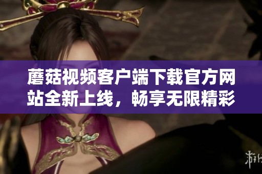 蘑菇视频客户端下载官方网站全新上线，畅享无限精彩内容