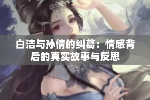白洁与孙倩的纠葛：情感背后的真实故事与反思