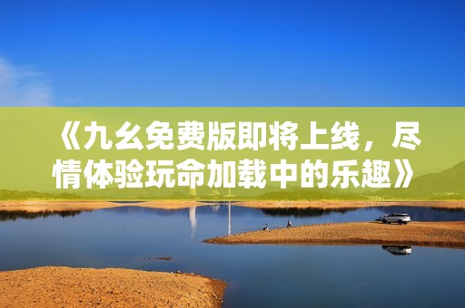 《九幺免费版即将上线，尽情体验玩命加载中的乐趣》