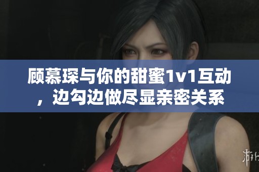 顾慕琛与你的甜蜜1v1互动，边勾边做尽显亲密关系