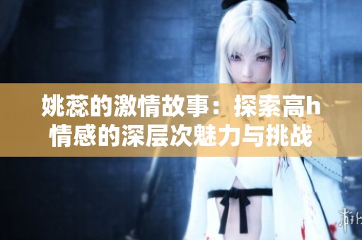 姚蕊的激情故事：探索高h情感的深层次魅力与挑战
