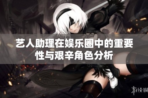 艺人助理在娱乐圈中的重要性与艰辛角色分析