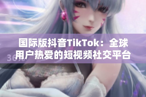 国际版抖音TikTok：全球用户热爱的短视频社交平台揭秘