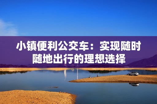 小镇便利公交车：实现随时随地出行的理想选择