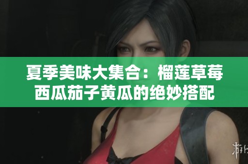 夏季美味大集合：榴莲草莓西瓜茄子黄瓜的绝妙搭配