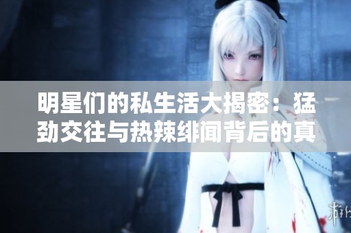 明星们的私生活大揭密：猛劲交往与热辣绯闻背后的真相
