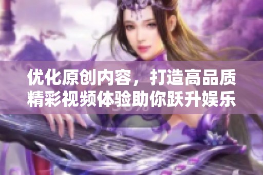 优化原创内容，打造高品质精彩视频体验助你跃升娱乐新高度