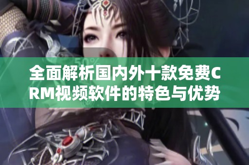 全面解析国内外十款免费CRM视频软件的特色与优势