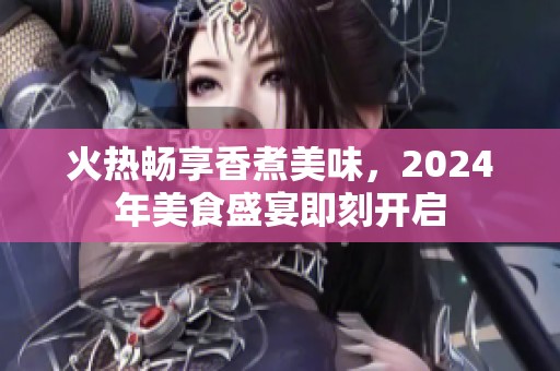 火热畅享香煮美味，2024年美食盛宴即刻开启