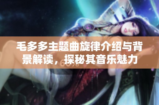 毛多多主题曲旋律介绍与背景解读，探秘其音乐魅力
