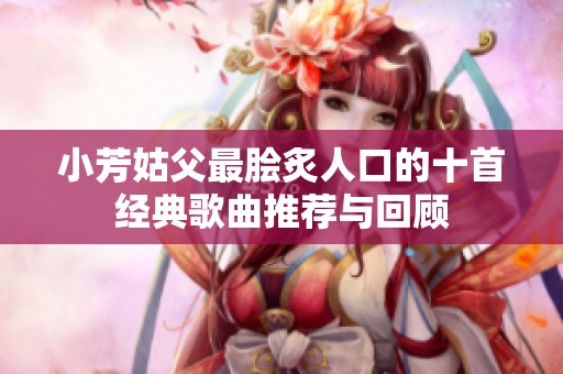 小芳姑父最脍炙人口的十首经典歌曲推荐与回顾