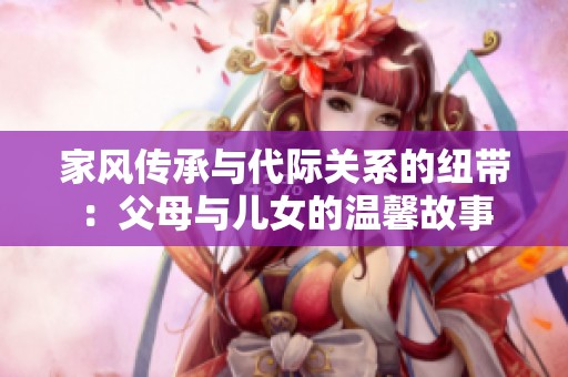 家风传承与代际关系的纽带：父母与儿女的温馨故事