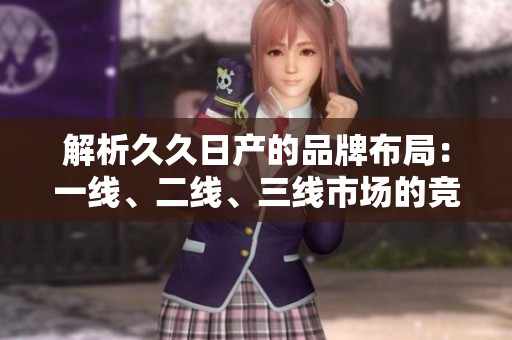 解析久久日产的品牌布局：一线、二线、三线市场的竞争与机会