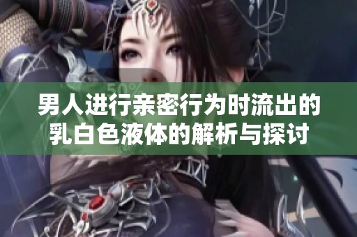 男人进行亲密行为时流出的乳白色液体的解析与探讨