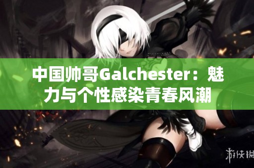 中国帅哥Galchester：魅力与个性感染青春风潮