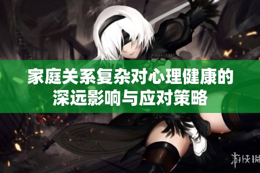 家庭关系复杂对心理健康的深远影响与应对策略