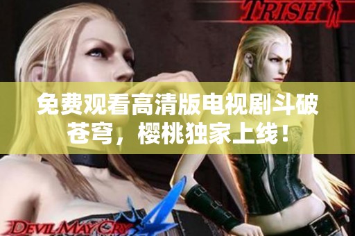 免费观看高清版电视剧斗破苍穹，樱桃独家上线！