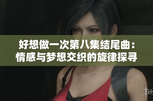 好想做一次第八集结尾曲：情感与梦想交织的旋律探寻