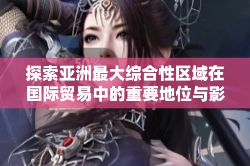 探索亚洲最大综合性区域在国际贸易中的重要地位与影响力
