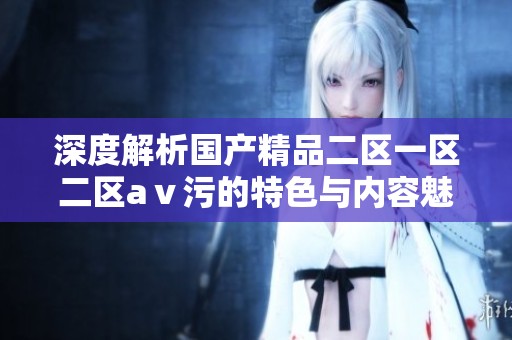 深度解析国产精品二区一区二区aⅴ污的特色与内容魅力