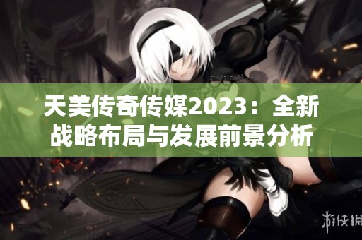 天美传奇传媒2023：全新战略布局与发展前景分析