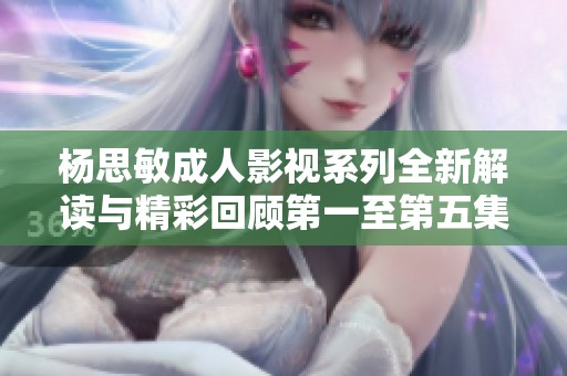 杨思敏成人影视系列全新解读与精彩回顾第一至第五集