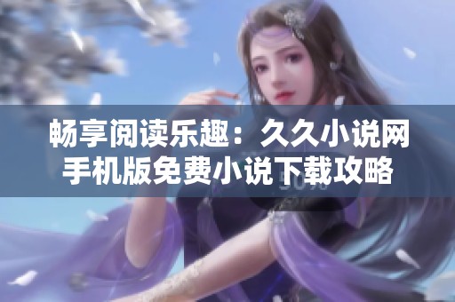 畅享阅读乐趣：久久小说网手机版免费小说下载攻略