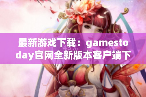最新游戏下载：gamestoday官网全新版本客户端下载指南