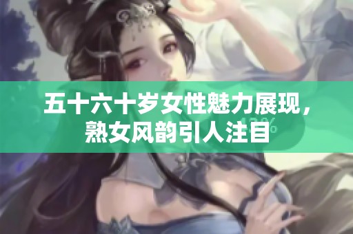 五十六十岁女性魅力展现，熟女风韵引人注目